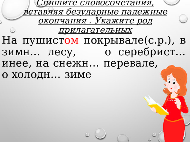 Спишите словосочетания, вставляя безударные падежные окончания . Укажите род прилагательных На пушист ом покрывале(с.р.), в зимн… лесу, о серебрист… инее, на снежн… перевале, о холодн… зиме 