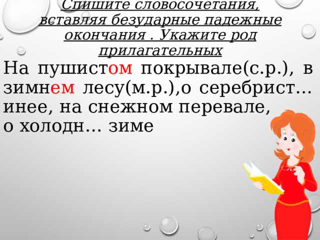 Спишите словосочетания, вставляя безударные падежные окончания . Укажите род прилагательных На пушист ом покрывале(с.р.), в зимн ем лесу(м.р.),о серебрист… инее, на снежном перевале, о холодн… зиме 