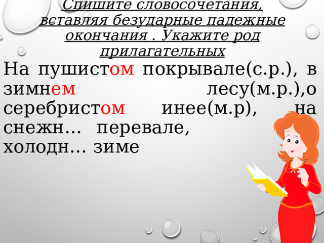 Спишите словосочетания, вставляя безударные падежные окончания . Укажите род прилагательных На пушист ом покрывале(с.р.), в зимн ем лесу(м.р.),о серебрист ом инее(м.р), на снежн… перевале, о холодн… зиме 