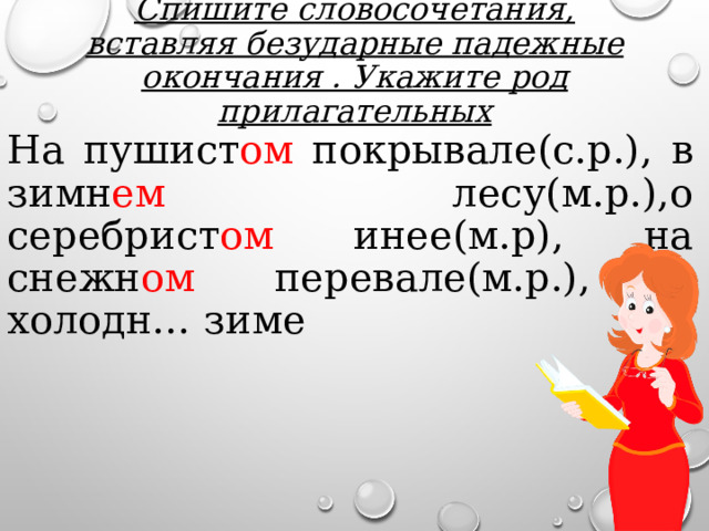 Спишите словосочетания, вставляя безударные падежные окончания . Укажите род прилагательных На пушист ом покрывале(с.р.), в зимн ем лесу(м.р.),о серебрист ом инее(м.р), на снежн ом перевале(м.р.), о холодн… зиме 