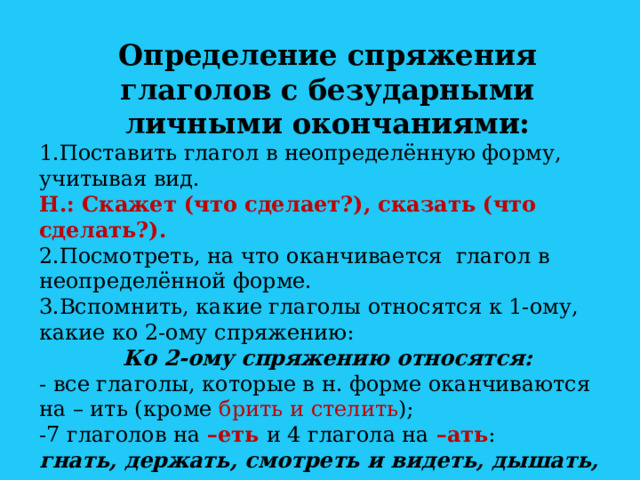 Определение спряжения глаголов с безударными личными окончаниями: 1.Поставить глагол в неопределённую форму, учитывая вид. Н.: Скажет (что сделает?), сказать (что сделать?). 2.Посмотреть, на что оканчивается глагол в неопределённой форме. 3.Вспомнить, какие глаголы относятся к 1-ому, какие ко 2-ому спряжению: Ко 2-ому спряжению относятся: - все глаголы, которые в н. форме оканчиваются на – ить (кроме брить и стелить ); -7 глаголов на –еть и 4 глагола на –ать : гнать, держать, смотреть и видеть, дышать, слышать, ненавидеть и зависеть, и терпеть, и обидеть, и вертеть.  Все остальные глаголы относятся к 1-ому спряжению. 