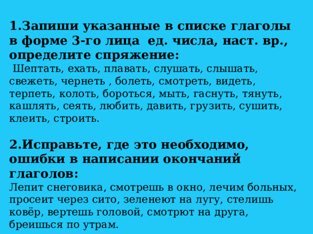 1.Запиши указанные в списке глаголы в форме 3-го лица ед. числа, наст. вр., определите спряжение:  Шептать, ехать, плавать, слушать, слышать, свежеть, чернеть , болеть, смотреть, видеть, терпеть, колоть, бороться, мыть, гаснуть, тянуть, кашлять, сеять, любить, давить, грузить, сушить, клеить, строить. 2.Исправьте, где это необходимо, ошибки в написании окончаний глаголов: Лепит снеговика, смотрешь в окно, лечим больных, просеит через сито, зеленеют на лугу, стелишь ковёр, вертешь головой, смотрют на друга, бреишься по утрам. 