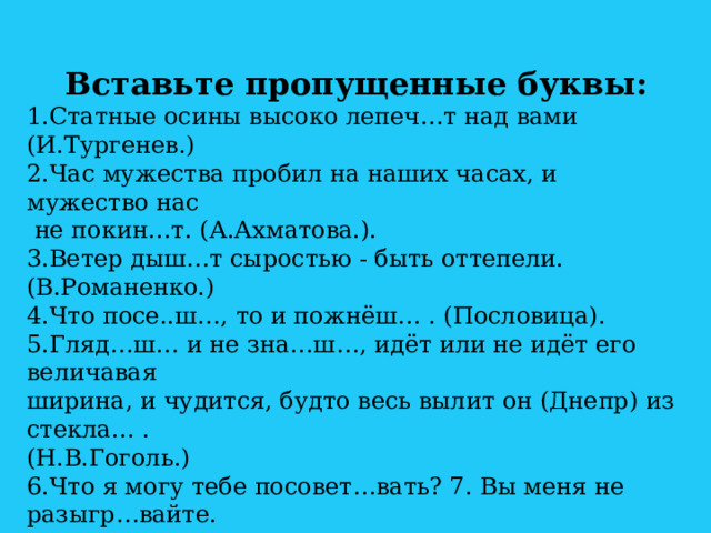 Вставьте пропущенные буквы: 1.Статные осины высоко лепеч…т над вами (И.Тургенев.) 2.Час мужества пробил на наших часах, и мужество нас  не покин…т. (А.Ахматова.). 3.Ветер дыш…т сыростью - быть оттепели. (В.Романенко.) 4.Что посе..ш…, то и пожнёш… . (Пословица). 5.Гляд…ш… и не зна…ш…, идёт или не идёт его величавая ширина, и чудится, будто весь вылит он (Днепр) из стекла… . (Н.В.Гоголь.) 6.Что я могу тебе посовет…вать? 7. Вы меня не разыгр…вайте. 8.Кажется, шепч…т колосья друг другу. (Н.Некрасов). 9. Вы отреж…те мне кусочек хлеба. 