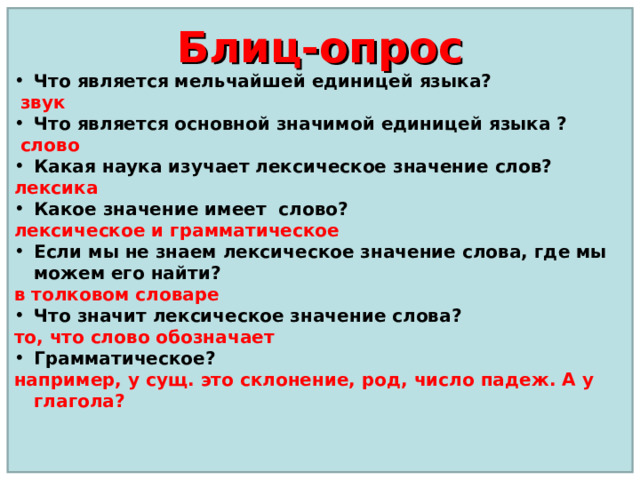 Что является мельчайшей единицей языка?  звук Что является основной значимой единицей языка ?  слово Какая наука изучает лексическое значение слов? лексика Какое значение имеет слово? лексическое и грамматическое Если мы не знаем лексическое значение слова, где мы можем его найти? в толковом словаре Что значит лексическое значение слова? то, что слово обозначает Грамматическое? например, у сущ. это склонение, род, число падеж. А у глагола? Блиц-опрос  