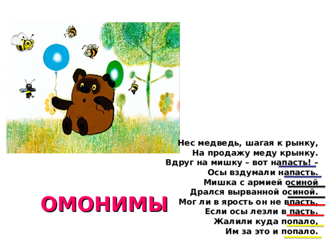 Нес медведь, шагая к рынку,  На продажу меду крынку.  Вдруг на мишку – вот напасть! –  Осы вздумали напасть.  Мишка с армией осиной  Дрался вырванной осиной.  Мог ли в ярость он не впасть,  Если осы лезли в пасть.  Жалили куда попало,  Им за это и попало. ОМОНИМЫ  