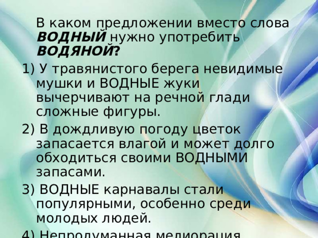  В каком предложении вместо слова  ВОДНЫЙ  нужно употребить  ВОДЯНОЙ ? 1) У травянистого берега невидимые мушки и ВОДНЫЕ жуки вычерчивают на речной глади сложные фигуры. 2) В дождливую погоду цветок запасается влагой и может долго обходиться своими ВОДНЫМИ запасами. 3) ВОДНЫЕ карнавалы стали популярными, особенно среди молодых людей. 4) Непродуманная мелиорация нарушила ВОДНЫЙ баланс в нашей местности.  