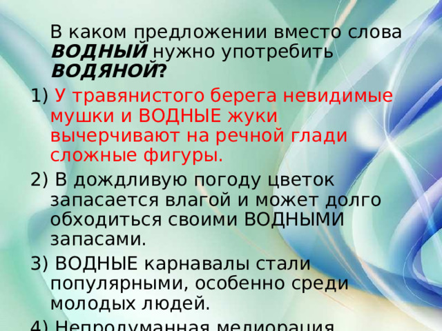  В каком предложении вместо слова  ВОДНЫЙ  нужно употребить  ВОДЯНОЙ ? 1) У травянистого берега невидимые мушки и ВОДНЫЕ жуки вычерчивают на речной глади сложные фигуры. 2) В дождливую погоду цветок запасается влагой и может долго обходиться своими ВОДНЫМИ запасами. 3) ВОДНЫЕ карнавалы стали популярными, особенно среди молодых людей. 4) Непродуманная мелиорация нарушила ВОДНЫЙ баланс в нашей местности.  