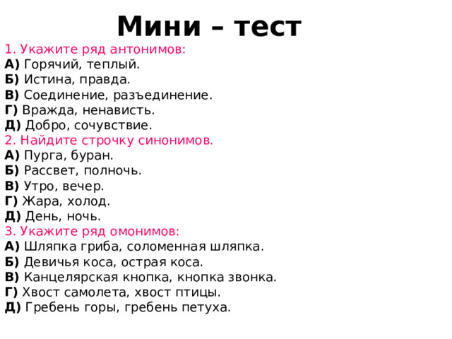 Мини – тест   1. Укажите ряд антонимов: A) Горячий, теплый.  Б) Истина, правда.  В) Соединение, разъединение.  Г) Вражда, ненависть. Д) Добро, сочувствие. 2. Найдите строчку синонимов. A) Пурга, буран.  Б) Рассвет, полночь.  В) Утро, вечер.  Г) Жара, холод.  Д) День, ночь. 3. Укажите ряд омонимов: A) Шляпка гриба, соломенная шляпка.  Б) Девичья коса, острая коса.  В) Канцелярская кнопка, кнопка звонка.  Г) Хвост самолета, хвост птицы.   Д) Гребень горы, гребень петуха.  