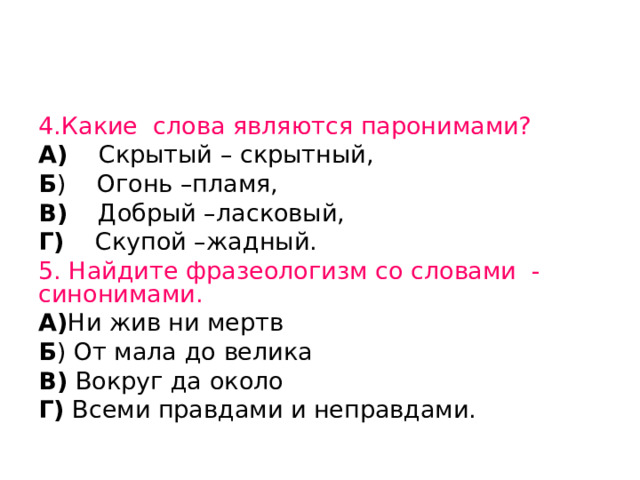 4.Какие  слова являются паронимами? А)     Скрытый – скрытный, Б )    Огонь –пламя, В)     Добрый –ласковый, Г)     Скупой –жадный. 5. Найдите фразеологизм со словами - синонимами. А) Ни жив ни мертв Б ) От мала до велика В) Вокруг да около Г) Всеми правдами и неправдами.  