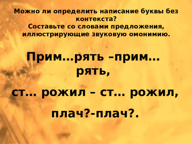 Можно ли определить написание буквы без контекста?  Составьте со словами предложения, иллюстрирующие звуковую омонимию. Прим…рять –прим… рять, ст… рожил – ст… рожил, плач?-плач?.   