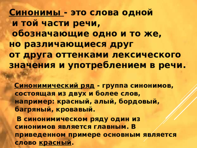 Синонимы - это слова одной  и той части речи,  обозначающие одно и то же, но различающиеся друг от друга оттенками лексического значения и употреблением в речи.  Синонимический ряд - группа синонимов, состоящая из двух и более слов, например: красный, алый, бордовый, багряный, кровавый.  В синонимическом ряду один из синонимов является главным. В приведенном примере основным является слово красный .  