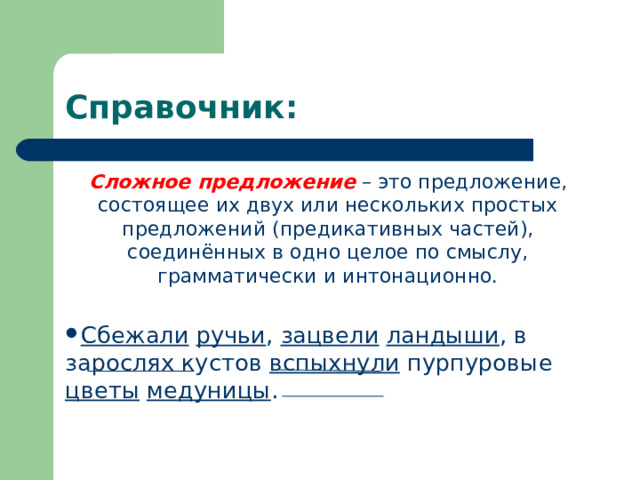 Справочник: Сложное предложение  – это предложение, состоящее их двух или нескольких простых предложений (предикативных частей), соединённых в одно целое по смыслу, грамматически и интонационно. Сбежали  ручьи , зацвели  ландыши , в зарослях кустов вспыхнули пурпуровые цветы  медуницы .  