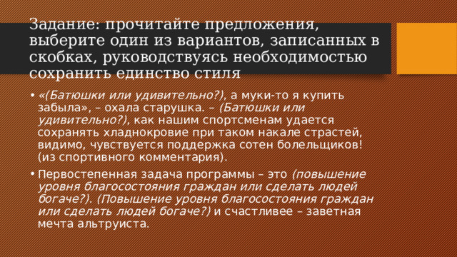 Задание:   прочитайте предложения, выберите один из вариантов, записанных в скобках, руководствуясь необходимостью сохранить единство стиля «(Батюшки или удивительно?) , а муки-то я купить забыла», – охала старушка. –  (Батюшки или удивительно?) , как нашим спортсменам удается сохранять хладнокровие при таком накале страстей, видимо, чувствуется поддержка сотен болельщиков! (из спортивного комментария). Первостепенная задача программы – это  (повышение уровня благосостояния граждан или сделать людей богаче?) .  (Повышение уровня благосостояния граждан или сделать людей богаче?)  и счастливее – заветная мечта альтруиста. 