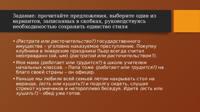 Задание:   прочитайте предложения, выберите один из вариантов, записанных в скобках, руководствуясь необходимостью сохранить единство стиля (Растрата или расточительство?)  государственного имущества – уголовно наказуемое преступление. Покупку клубники в январские праздники Пьер всегда считал неоправданн (ой, ым)  (растратой или расточительством?). Моя мама  (работает или трудится?)  в школе учителем начальных классов. – Папа тоже  (работает или трудится?)  на благо своей страны – он офицер. Раньше мы любили всей семьей летом накрывать стол на веранде,  (есть или кушать?)  и подолгу сидеть, слушая стрекот кузнечиков и неторопливо беседуя. Идите  (есть или кушать?)  – обед уже готов. 