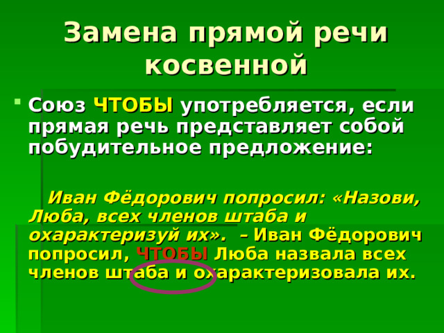 Замена прямой речи косвенной Союз ЧТОБЫ употребляется, если прямая речь представляет собой побудительное предложение:   Иван Фёдорович попросил: «Назови, Люба, всех членов штаба и охарактеризуй их». – Иван Фёдорович попросил, ЧТОБЫ Люба назвала всех членов штаба и охарактеризовала их. 