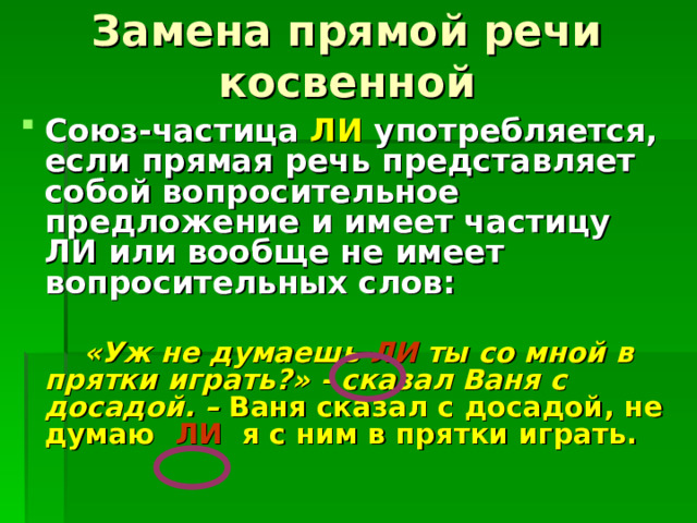 Замена прямой речи косвенной Союз-частица ЛИ употребляется, если прямая речь представляет собой вопросительное предложение и имеет частицу ЛИ или вообще не имеет вопросительных слов:   «Уж не думаешь ЛИ ты со мной в прятки играть?» - сказал Ваня с досадой. – Ваня сказал с досадой, не думаю ЛИ я с ним в прятки играть. 