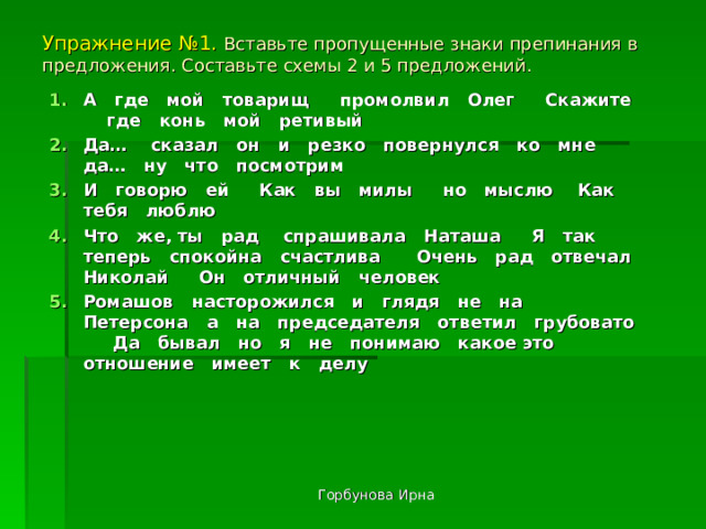 Упражнение №1. Вставьте пропущенные знаки препинания в предложения. Составьте схемы 2 и 5 предложений. А где мой товарищ промолвил Олег Скажите где конь мой ретивый Да… сказал он и резко повернулся ко мне да… ну что посмотрим И говорю ей Как вы милы но мыслю Как тебя люблю Что же, ты рад спрашивала Наташа Я так теперь спокойна счастлива Очень рад отвечал Николай Он отличный человек Ромашов насторожился и глядя не на Петерсона а на председателя ответил грубовато Да бывал но я не понимаю какое это отношение имеет к делу Горбунова Ирна 