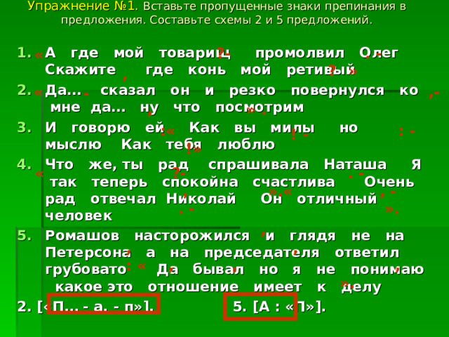 Упражнение №1. Вставьте пропущенные знаки препинания в предложения. Составьте схемы 2 и 5 предложений.   ?- . - А где мой товарищ промолвил Олег Скажите где конь мой ретивый Да… сказал он и резко повернулся ко мне да… ну что посмотрим И говорю ей Как вы милы но мыслю Как тебя люблю Что же, ты рад спрашивала Наташа Я так теперь спокойна счастлива Очень рад отвечал Николай Он отличный человек Ромашов насторожился и глядя не на Петерсона а на председателя ответил грубовато Да бывал но я не понимаю какое это отношение имеет к делу 2. [ «П… - а, - п» ] . 5. [ А : «П» ] . « ? » , « ,-  - , » . : -  :« ! -  !» . -  « ?-  , ».« , -  . -  ». , , , : « , , , ». 