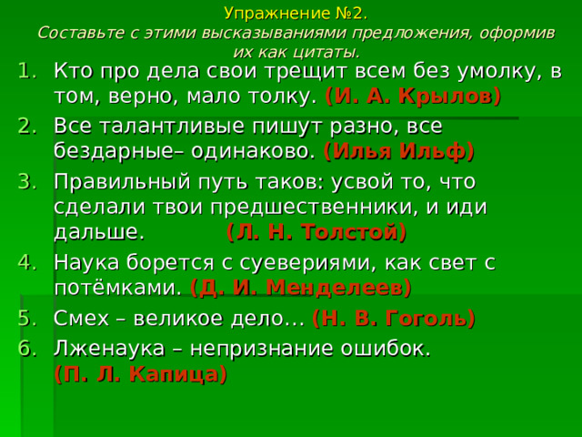 Упражнение №2.  Составьте с этими высказываниями предложения, оформив их как цитаты.   Кто про дела свои трещит всем без умолку, в том, верно, мало толку. (И. А. Крылов) Все талантливые пишут разно, все бездарные– одинаково. (Илья Ильф) Правильный путь таков: усвой то, что сделали твои предшественники, и иди дальше. (Л. Н. Толстой) Наука борется с суевериями, как свет с потёмками. (Д. И. Менделеев) Смех – великое дело… (Н. В. Гоголь) Лженаука – непризнание ошибок. (П. Л. Капица) 