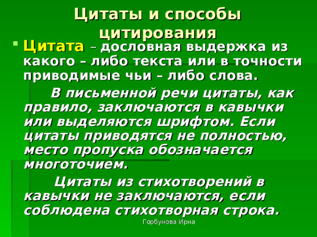 Цитаты и способы цитирования Цитата  – дословная выдержка из какого – либо текста или в точности приводимые чьи – либо слова.  В письменной речи цитаты, как правило, заключаются в кавычки или выделяются шрифтом. Если цитаты приводятся не полностью, место пропуска обозначается многоточием.  Цитаты из стихотворений в кавычки не заключаются, если соблюдена стихотворная строка. Горбунова Ирна 
