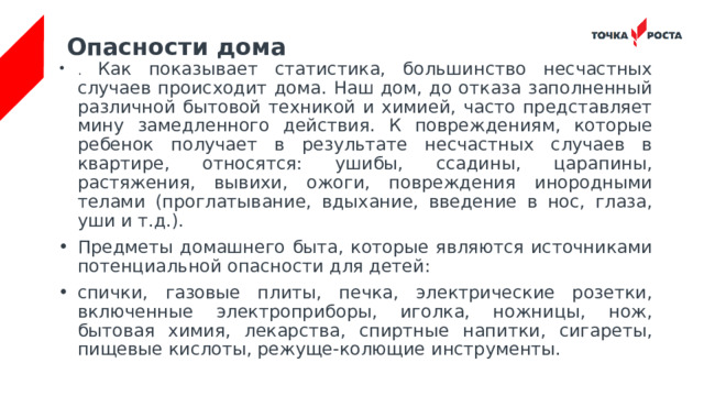 Опасности дома . Как показывает статистика, большинство несчастных случаев происходит дома. Наш дом, до отказа заполненный различной бытовой техникой и химией, часто представляет мину замедленного действия. К повреждениям, которые ребенок получает в результате несчастных случаев в квартире, относятся: ушибы, ссадины, царапины, растяжения, вывихи, ожоги, повреждения инородными телами (проглатывание, вдыхание, введение в нос, глаза, уши и т.д.). Предметы домашнего быта, которые являются источниками потенциальной опасности для детей: спички, газовые плиты, печка, электрические розетки, включенные электроприборы, иголка, ножницы, нож, бытовая химия, лекарства, спиртные напитки, сигареты, пищевые кислоты, режуще-колющие инструменты. 
