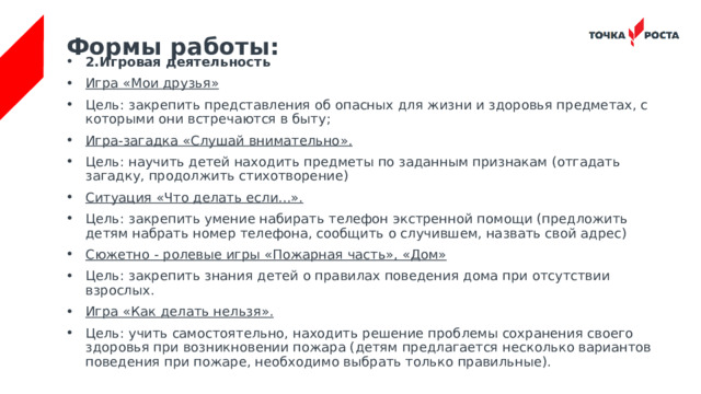 Формы работы: 2.Игровая деятельность Игра «Мои друзья» Цель: закрепить представления об опасных для жизни и здоровья предметах, с которыми они встречаются в быту; Игра-загадка «Слушай внимательно». Цель: научить детей находить предметы по заданным признакам (отгадать загадку, продолжить стихотворение) Ситуация «Что делать если...». Цель: закрепить умение набирать телефон экстренной помощи (предложить детям набрать номер телефона, сообщить о случившем, назвать свой адрес) Сюжетно - ролевые игры «Пожарная часть», «Дом» Цель: закрепить знания детей о правилах поведения дома при отсутствии взрослых. Игра «Как делать нельзя». Цель: учить самостоятельно, находить решение проблемы сохранения своего здоровья при возникновении пожара (детям предлагается несколько вариантов поведения при пожаре, необходимо выбрать только правильные). 