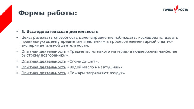 Формы работы: 3. Исследовательская деятельность Цель: развивать способность целенаправленно наблюдать, исследовать, давать правильную оценку предметам и явлениям в процессе элементарной опытно-экспериментальной деятельности. Опытная деятельность  «Предметы, из какого материала подвержены наиболее быстрому возгоранию?». Опытная деятельность  «Огонь дышит». Опытная деятельность  «Водой масло не затушишь». Опытная деятельность  «Пожары загрязняют воздух». 