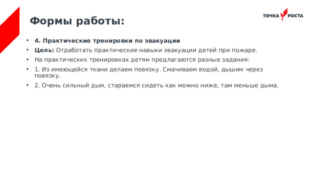 Формы работы: 4. Практические тренировки по эвакуации Цель:  Отработать практические навыки эвакуации детей при пожаре. На практических тренировках детям предлагаются разные задания: 1. Из имеющейся ткани делаем повязку. Смачиваем водой, дышим через повязку. 2. Очень сильный дым, стараемся сидеть как можно ниже, там меньше дыма. 
