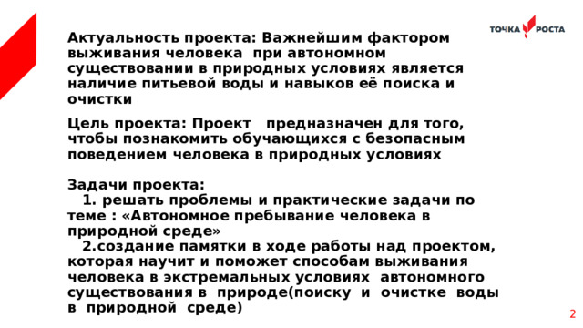  Актуальность проекта: Важнейшим фактором выживания человека при автономном существовании в природных условиях является наличие питьевой воды и навыков её поиска и очистки Цель проекта: Проект предназначен для того, чтобы познакомить обучающихся с безопасным поведением человека в природных условиях  Задачи проекта:  1. решать проблемы и практические задачи по теме : «Автономное пребывание человека в природной среде»  2.создание памятки в ходе работы над проектом, которая научит и поможет способам выживания человека в экстремальных условиях автономного существования в природе(поиску и очистке воды в природной среде)    