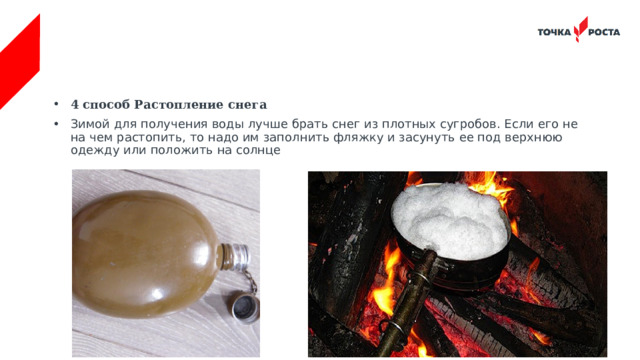 4 способ Растопление снега Зимой для получения воды лучше брать снег из плотных сугробов. Если его не на чем растопить, то надо им заполнить фляжку и засунуть ее под верхнюю одежду или положить на солнце 