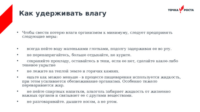 Как удерживать влагу Чтобы свести потерю влаги организмом к минимуму, следует предпринять следующие меры:  всегда пейте воду маленькими глотками, подолгу задерживая ее во рту.  не перенапрягайтесь, больше отдыхайте, не курите.  сохраняйте прохладу, оставайтесь в тени, если ее нет, сделайте какое-либо теневое укрытие  не лежите на теплой земле и горячих камнях.  ешьте как можно меньше - в процессе пищеварения используется жидкость, при этом усиливается обезвоживание организма. Особенно тяжело переваривается жир.  не пейте спиртных напитков, алкоголь забирает жидкость от жизненно важных органов и связывает ее с другими веществами.  не разговаривайте. дышите носом, а не ртом. 