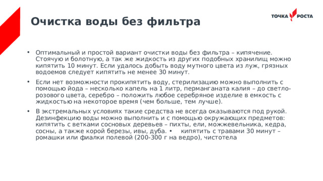 Очистка воды без фильтра Оптимальный и простой вариант очистки воды без фильтра – кипячение. Стоячую и болотную, а так же жидкость из других подобных хранилищ можно кипятить 10 минут. Если удалось добыть воду мутного цвета из луж, грязных водоемов следует кипятить не менее 30 минут. Если нет возможности прокипятить воду, стерилизацию можно выполнить с помощью йода – несколько капель на 1 литр, перманганата калия – до светло-розового цвета, серебро – положить любое серебряное изделие в емкость с жидкостью на некоторое время (чем больше, тем лучше). В экстремальных условиях такие средства не всегда оказываются под рукой. Дезинфекцию воды можно выполнить и с помощью окружающих предметов: кипятить с ветками сосновых деревьев – пихты, ели, можжевельника, кедра, сосны, а также корой березы, ивы, дуба. •  кипятить с травами 30 минут – ромашки или фиалки полевой (200-300 г на ведро), чистотела 