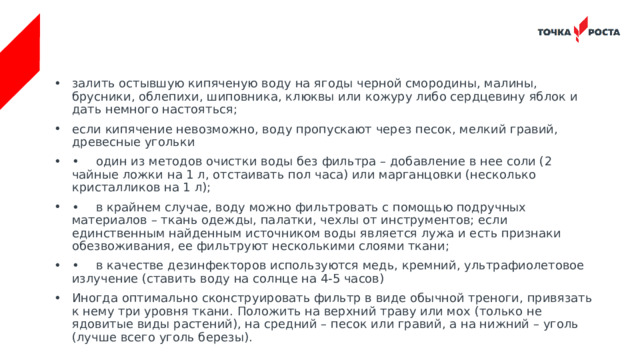залить остывшую кипяченую воду на ягоды черной смородины, малины, брусники, облепихи, шиповника, клюквы или кожуру либо сердцевину яблок и дать немного настояться; если кипячение невозможно, воду пропускают через песок, мелкий гравий, древесные угольки •  один из методов очистки воды без фильтра – добавление в нее соли (2 чайные ложки на 1 л, отстаивать пол часа) или марганцовки (несколько кристалликов на 1 л); •  в крайнем случае, воду можно фильтровать с помощью подручных материалов – ткань одежды, палатки, чехлы от инструментов; если единственным найденным источником воды является лужа и есть признаки обезвоживания, ее фильтруют несколькими слоями ткани; •  в качестве дезинфекторов используются медь, кремний, ультрафиолетовое излучение (ставить воду на солнце на 4-5 часов) Иногда оптимально сконструировать фильтр в виде обычной треноги, привязать к нему три уровня ткани. Положить на верхний траву или мох (только не ядовитые виды растений), на средний – песок или гравий, а на нижний – уголь (лучше всего уголь березы). 