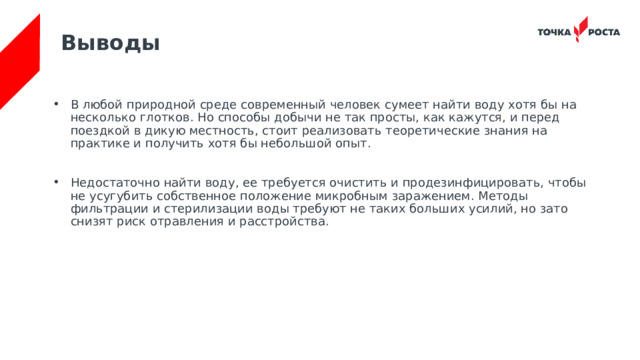 Выводы В любой природной среде современный человек сумеет найти воду хотя бы на несколько глотков. Но способы добычи не так просты, как кажутся, и перед поездкой в дикую местность, стоит реализовать теоретические знания на практике и получить хотя бы небольшой опыт. Недостаточно найти воду, ее требуется очистить и продезинфицировать, чтобы не усугубить собственное положение микробным заражением. Методы фильтрации и стерилизации воды требуют не таких больших усилий, но зато снизят риск отравления и расстройства. 