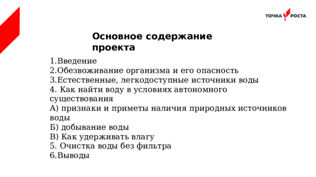 Основное содержание проекта 1.Введение 2.Обезвоживание организма и его опасность 3.Естественные, легкодоступные источники воды 4. Как найти воду в условиях автономного существования А) признаки и приметы наличия природных источников воды Б) добывание воды В) Как удерживать влагу 5. Очистка воды без фильтра 6.Выводы 