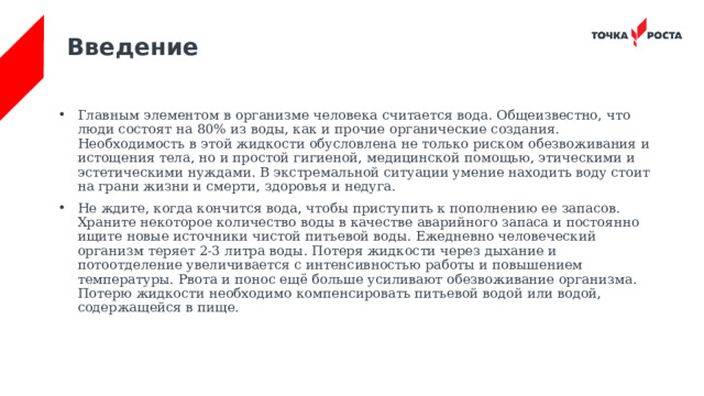 Введение Главным элементом в организме человека считается вода. Общеизвестно, что люди состоят на 80% из воды, как и прочие органические создания. Необходимость в этой жидкости обусловлена не только риском обезвоживания и истощения тела, но и простой гигиеной, медицинской помощью, этическими и эстетическими нуждами. В экстремальной ситуации умение находить воду стоит на грани жизни и смерти, здоровья и недуга. Не ждите, когда кончится вода, чтобы приступить к пополнению ее запасов. Храните некоторое количество воды в качестве аварийного запаса и постоянно ищите новые источники чистой питьевой воды. Ежедневно человеческий организм теряет 2-3 литра воды. Потеря жидкости через дыхание и потоотделение увеличивается с интенсивностью работы и повышением температуры. Рвота и понос ещё больше усиливают обезвоживание организма. Потерю жидкости необходимо компенсировать питьевой водой или водой, содержащейся в пище. 