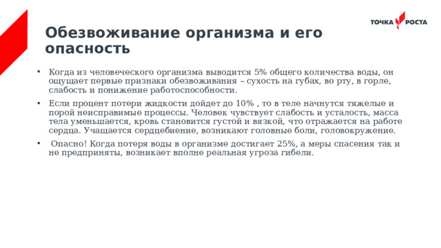 Обезвоживание организма и его опасность   Когда из человеческого организма выводится 5% общего количества воды, он ощущает первые признаки обезвоживания – сухость на губах, во рту, в горле, слабость и понижение работоспособности. Если процент потери жидкости дойдет до 10% , то в теле начнутся тяжелые и порой неисправимые процессы. Человек чувствует слабость и усталость, масса тела уменьшается, кровь становится густой и вязкой, что отражается на работе сердца. Учащается сердцебиение, возникают головные боли, головокружение.  Опасно! Когда потеря воды в организме достигает 25%, а меры спасения так и не предприняты, возникает вполне реальная угроза гибели.  