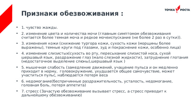 Признаки обезвоживания :   1. чувство жажды. 2. изменение цвета и количества мочи (главным симптомом обезвоживания считается более темная моча и редкое мочеиспускание (не более 2 раз в сутки)). 3. изменения кожи (снижение тургора кожи, сухость кожи (морщины более выражены), темные круги под глазами, зуд и покраснение кожи, особенно лица) 4. изменение слизистых(сухость во рту, пересыхание слизистой носа, сухой шершавый язык, раздражение глаз (мало слезной жидкости), затруднение глотания (недостаточное выделение слюны),шершавый язык ) 5. мышечная слабость (замедление движений, учащение пульса и он медленно приходит в норму, головокружение, ухудшается общее самочувствие, может участиться пульс, наблюдается потеря веса 6. недомогание(беспричинные раздражительность, усталость, недомогание, головная боль, потеря аппетита) 7. стресс (Зачастую обезвоживание вызывает стресс, а стресс приводит к дальнейшему обезвоживанию) 