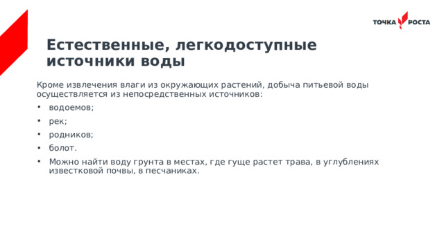 Естественные, легкодоступные источники воды   Кроме извлечения влаги из окружающих растений, добыча питьевой воды осуществляется из непосредственных источников: водоемов; рек; родников; болот. Можно найти воду грунта в местах, где гуще растет трава, в углублениях известковой почвы, в песчаниках. 