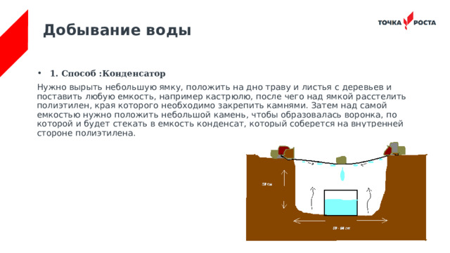 Добывание воды 1. Способ :Конденсатор Нужно вырыть небольшую ямку, положить на дно траву и листья с деревьев и поставить любую емкость, например кастрюлю, после чего над ямкой расстелить полиэтилен, края которого необходимо закрепить камнями. Затем над самой емкостью нужно положить небольшой камень, чтобы образовалась воронка, по которой и будет стекать в емкость конденсат, который соберется на внутренней стороне полиэтилена. 