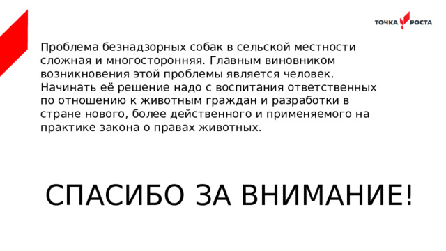 Проблема безнадзорных собак в сельской местности сложная и многосторонняя. Главным виновником возникновения этой проблемы является человек. Начинать её решение надо с воспитания ответственных по отношению к животным граждан и разработки в стране нового, более действенного и применяемого на практике закона о правах животных. СПАСИБО ЗА ВНИМАНИЕ! 