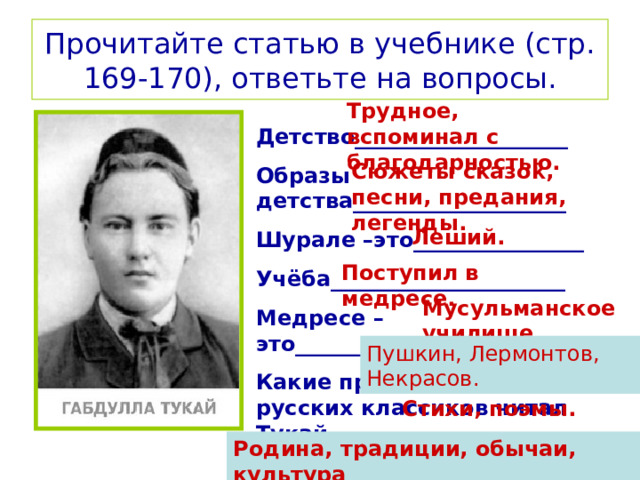 Прочитайте статью в учебнике (стр. 169-170), ответьте на вопросы. Трудное, вспоминал с благодарностью. Детство____________________ Образы детства____________________ Шурале –это________________ Учёба______________________ Медресе – это_______________ Какие произведения русских классиков читал Тукай_______ Творчество_________________ Темы______________________ Сюжеты сказок, песни, предания, легенды. Леший. Поступил в медресе. Мусульманское училище. Пушкин, Лермонтов, Некрасов. Стихи, поэмы. Родина, традиции, обычаи, культура 