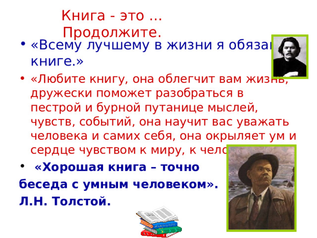 Книга - это …Продолжите. «Всему лучшему в жизни я обязан книге.» «Любите книгу, она облегчит вам жизнь, дружески поможет разобраться в пестрой и бурной путанице мыслей, чувств, событий, она научит вас уважать человека и самих себя, она окрыляет ум и сердце чувством к миру, к человеку».  «Хорошая книга – точно беседа с умным человеком». Л.Н. Толстой. 