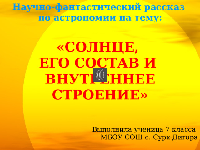 Научно-фантастический рассказ по астрономии на тему: «Солнце, его состав и Внутреннее строение» Выполнила ученица 7 класса МБОУ СОШ с. Сурх-Дигора  Скодтаева Мария  