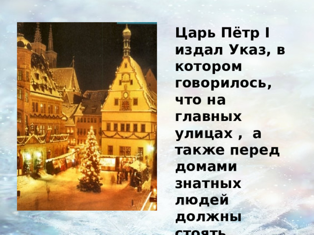 Царь Пётр I издал Указ, в котором говорилось, что на главных улицах , а также перед домами знатных людей должны стоять украшенные ёлки. А бедным людям повесить ветки еловые над воротами. 