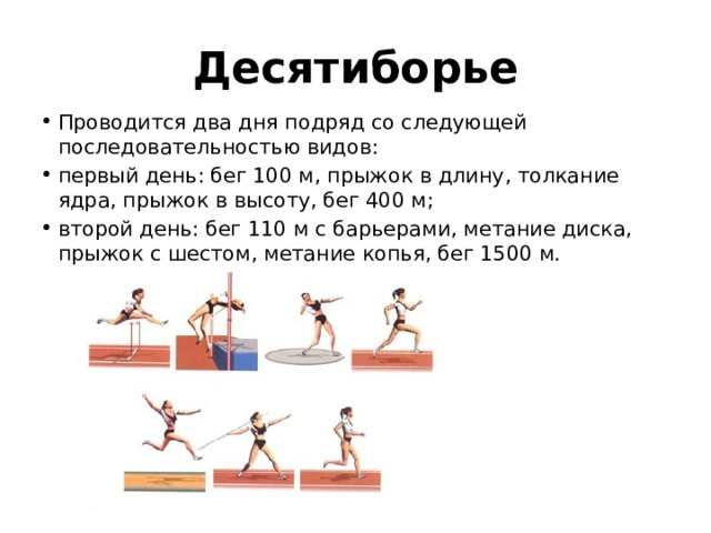 Десятиборье Проводится два дня подряд со следующей последовательностью видов: первый день: бег 100 м, прыжок в длину, толкание ядра, прыжок в высоту, бег 400 м; второй день: бег 110 м с барьерами, метание диска, прыжок с шестом, метание копья, бег 1500 м.   