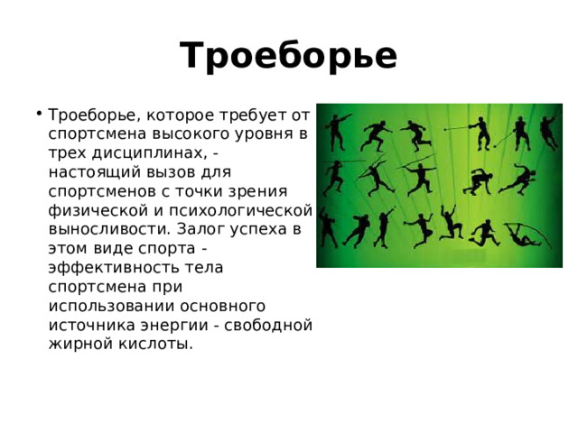 Троеборье Троеборье, которое требует от спортсмена высокого уровня в трех дисциплинах, - настоящий вызов для спортсменов с точки зрения физической и психологической выносливости. Залог успеха в этом виде спорта - эффективность тела спортсмена при использовании основного источника энергии - свободной жирной кислоты.   