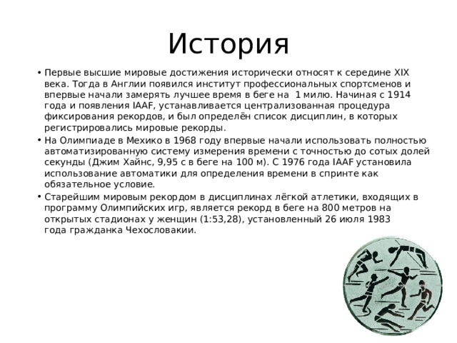 История Первые высшие мировые достижения исторически относят к середине XIX века. Тогда в Англии появился институт профессиональных спортсменов и впервые начали замерять лучшее время в беге на  1 милю. Начиная с 1914 года и появления IAAF, устанавливается централизованная процедура фиксирования рекордов, и был определён список дисциплин, в которых регистрировались мировые рекорды. На Олимпиаде в Мехико в 1968 году впервые начали использовать полностью автоматизированную систему измерения времени с точностью до сотых долей секунды (Джим Хайнс, 9,95 c в беге на 100 м). С 1976 года IAAF установила использование автоматики для определения времени в спринте как обязательное условие. Старейшим мировым рекордом в дисциплинах лёгкой атлетики, входящих в программу Олимпийских игр, является рекорд в беге на 800 метров на открытых стадионах у женщин (1:53,28), установленный 26 июля 1983 года гражданка Чехословакии. 