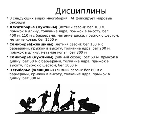 Дисциплины   В следующих видах многоборий IIAF фиксирует мировые рекорды Десятиборье (мужчины)  (летний сезон): бег 100 м, прыжок в длину, толкание ядра, прыжок в высоту, бег 400 м, 110 м с барьерами, метание диска, прыжок с шестом, метание копья, бег 1500 м Семиборье(женщины)  (летний сезон): бег 100 м с барьерами, прыжок в высоту, толкание ядра, бег 200 м, прыжок в длину, метание копья, бег 800 м. Семиборье (мужчины)  (зимний сезон): бег 60 м, прыжок в длину, бег 60 м с барьерами, толкание ядра, прыжок в высоту, прыжок с шестом, бег 1000 м Пятиборье (женщины)  (зимний сезон): бег 60 м с барьерами, прыжок в высоту, толкание ядра, прыжок в длину, бег 800 м 