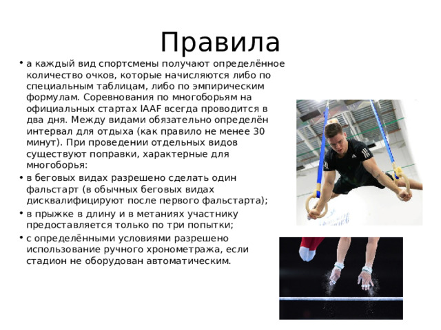 Правила а каждый вид спортсмены получают определённое количество очков, которые начисляются либо по специальным таблицам, либо по эмпирическим формулам. Соревнования по многоборьям на официальных стартах IAAF всегда проводится в два дня. Между видами обязательно определён интервал для отдыха (как правило не менее 30 минут). При проведении отдельных видов существуют поправки, характерные для многоборья: в беговых видах разрешено сделать один фальстарт (в обычных беговых видах дисквалифицируют после первого фальстарта); в прыжке в длину и в метаниях участнику предоставляется только по три попытки; с определёнными условиями разрешено использование ручного хронометража, если стадион не оборудован автоматическим. 